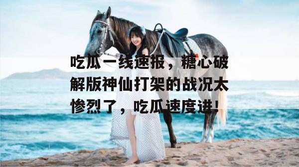 吃瓜一线速报,糖心破解版神仙打架的战况太惨烈了,吃瓜速度进!