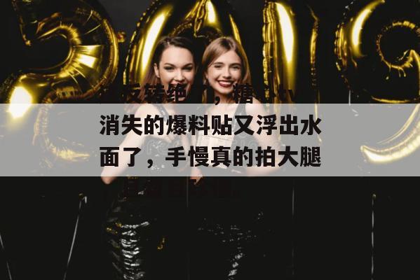 这反转绝了,糖心tv消失的爆料贴又浮出水面了,手慢真的拍大腿,且看且珍惜。